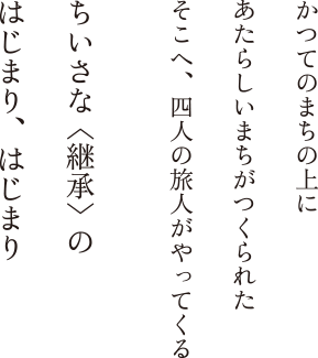 かつてのまちの上に あたらしいまちがつくられた そこへ、四人の旅人がやってくる ちいさな〈継承〉の はじまり、はじまり